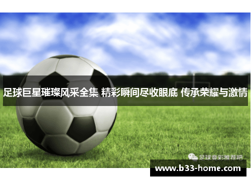 足球巨星璀璨风采全集 精彩瞬间尽收眼底 传承荣耀与激情