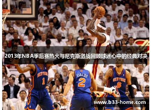 2013年NBA季后赛热火与尼克斯激战回顾球迷心中的经典对决